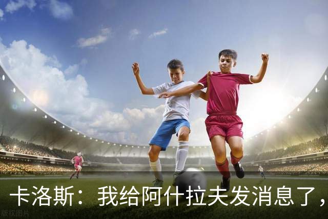卡洛斯：我给阿什拉夫发消息了，让他踢巴西的时候别那么卖力